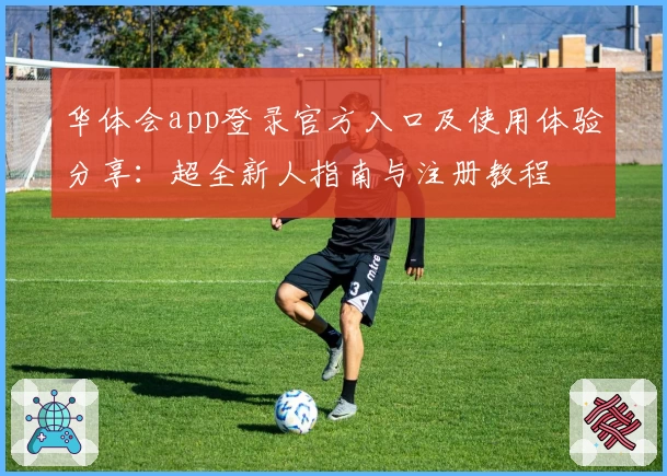 华体会app登录官方入口及使用体验分享：超全新人指南与注册教程