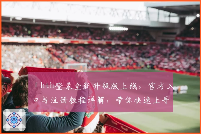 「hth登录全新升级版上线，官方入口与注册教程详解，带你快速上手新功能」