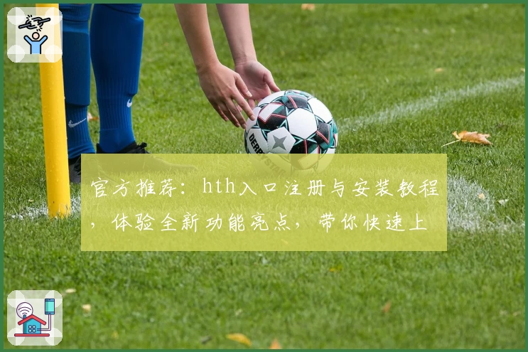 官方推荐：hth入口注册与安装教程，体验全新功能亮点，带你快速上手
