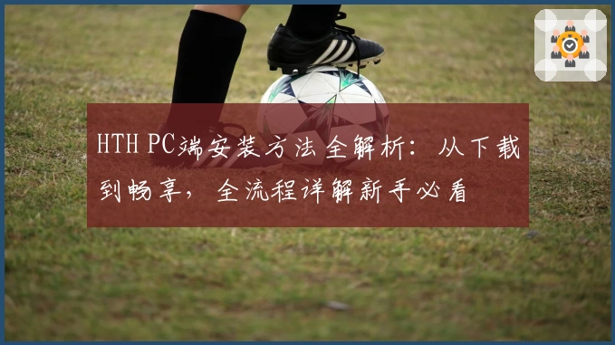 HTH PC端安装方法全解析：从下载到畅享，全流程详解新手必看