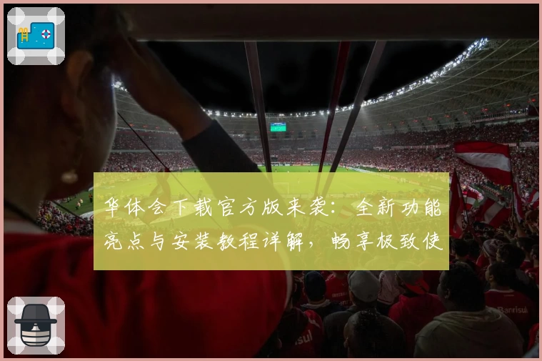 华体会下载官方版来袭：全新功能亮点与安装教程详解，畅享极致使用体验
