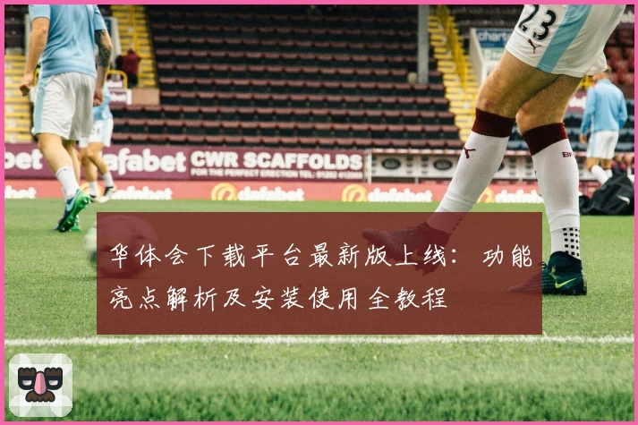 华体会下载平台最新版上线：功能亮点解析及安装使用全教程