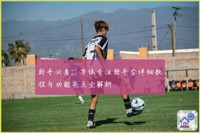 新手必看：华体会注册平台详细教程与功能亮点全解析