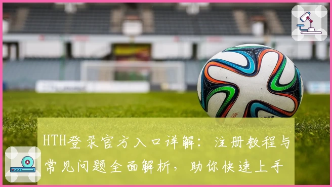 HTH登录官方入口详解:注册教程与常见问题全面解析,助你快速上手