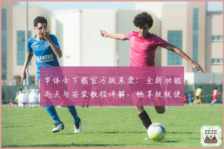 华体会下载官方版来袭：全新功能亮点与安装教程详解，畅享极致使用体验