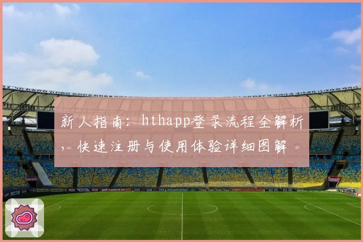 新人指南：hthapp登录流程全解析，快速注册与使用体验详细图解