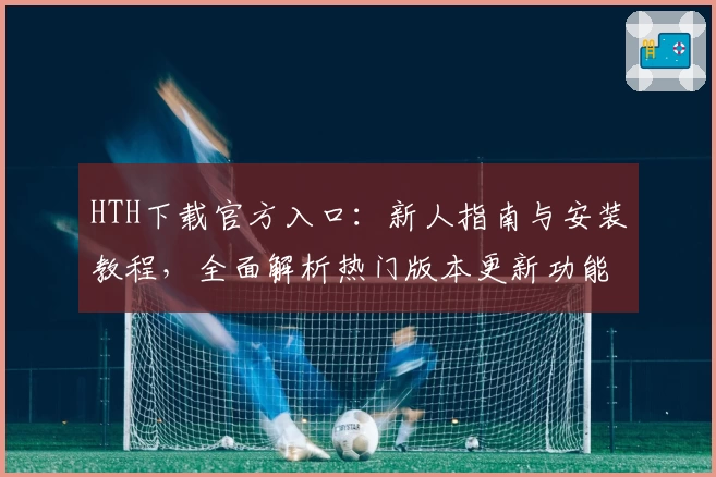 HTH下载官方入口：新人指南与安装教程，全面解析热门版本更新功能亮点