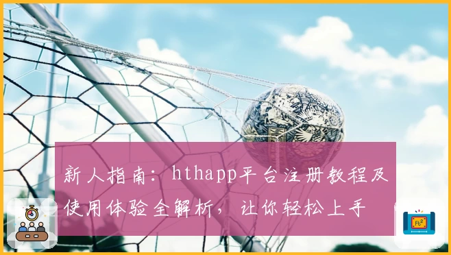 新人指南：hthapp平台注册教程及使用体验全解析，让你轻松上手