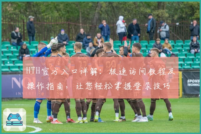 HTH官方入口详解：极速访问教程及操作指南，让您轻松掌握登录技巧