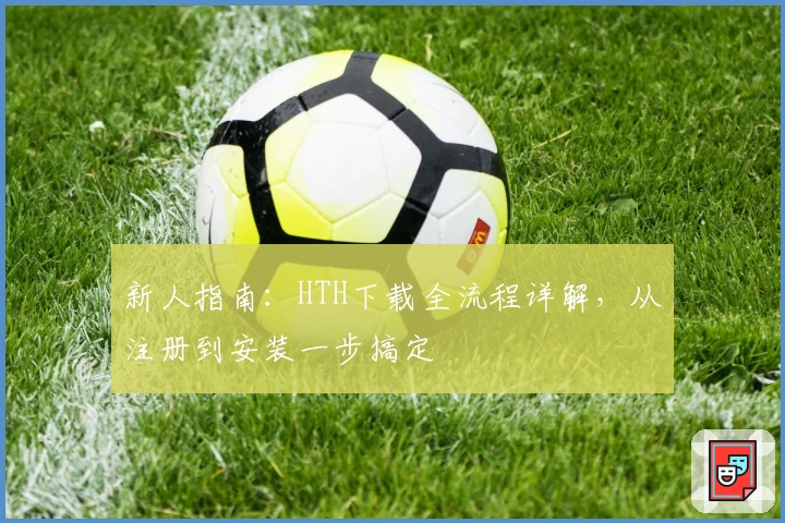 新人指南：HTH下载全流程详解，从注册到安装一步搞定