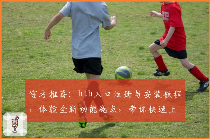 官方推荐：hth入口注册与安装教程，体验全新功能亮点，带你快速上手