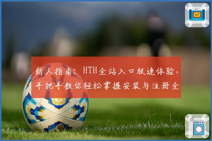 新人指南：HTH全站入口极速体验，手把手教你轻松掌握安装与注册全过程