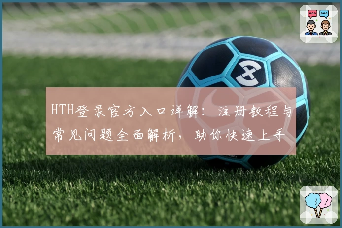 HTH登录官方入口详解：注册教程与常见问题全面解析，助你快速上手