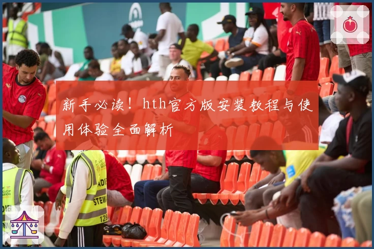 新手必读！hth官方版安装教程与使用体验全面解析