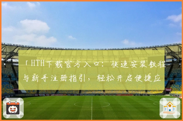 「HTH下载官方入口：快速安装教程与新手注册指引，轻松开启便捷应用体验」