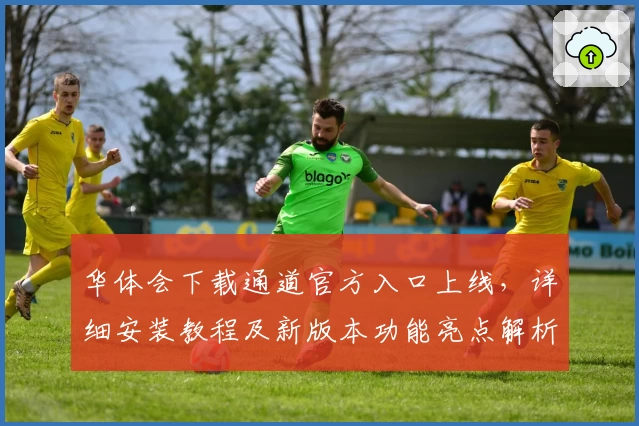 华体会下载通道官方入口上线，详细安装教程及新版本功能亮点解析