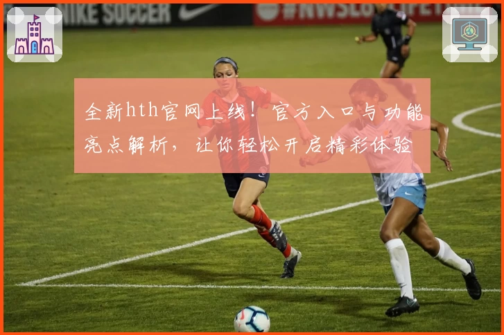全新hth官网上线！官方入口与功能亮点解析，让你轻松开启精彩体验