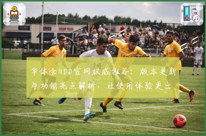 华体会app官网权威推荐：版本更新与功能亮点解析，让使用体验更出色