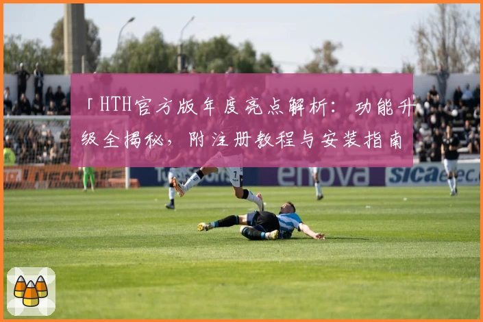 「HTH官方版年度亮点解析：功能升级全揭秘，附注册教程与安装指南」