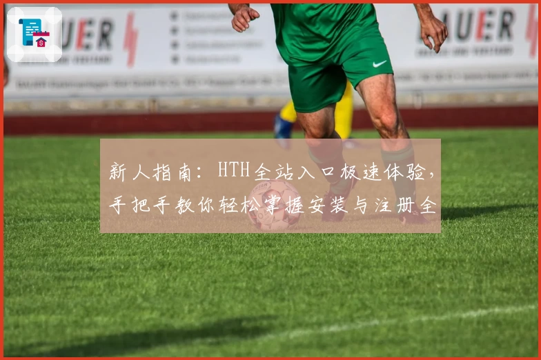 新人指南：HTH全站入口极速体验，手把手教你轻松掌握安装与注册全过程