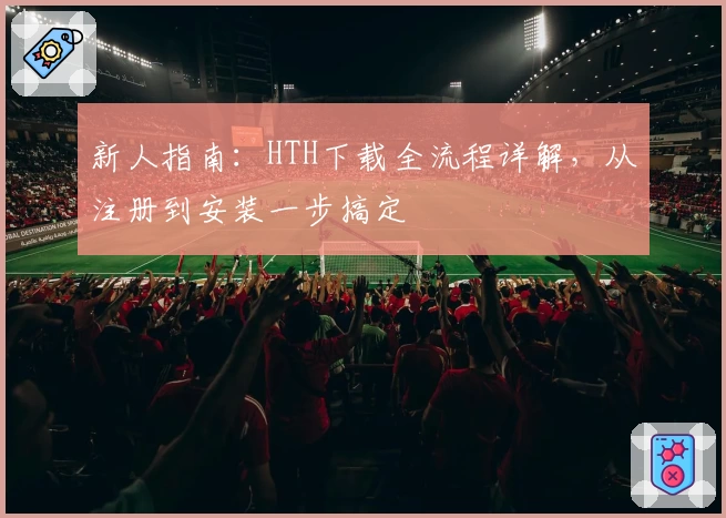 新人指南：HTH下载全流程详解，从注册到安装一步搞定