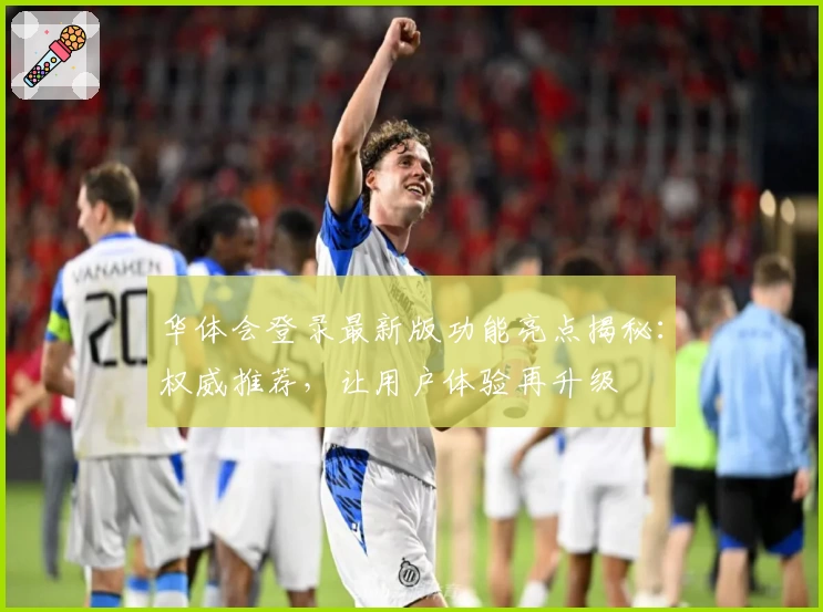 华体会登录最新版功能亮点揭秘：权威推荐，让用户体验再升级