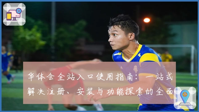 华体会全站入口使用指南：一站式解决注册、安装与功能探索的全面教程