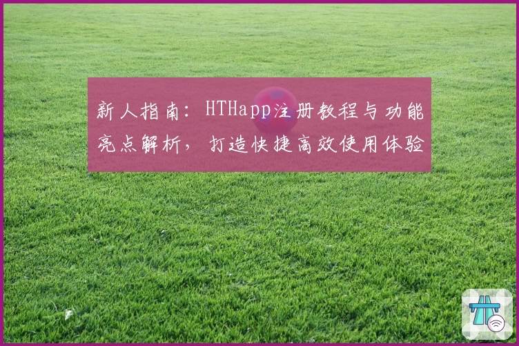 新人指南：HTHapp注册教程与功能亮点解析，打造快捷高效使用体验
