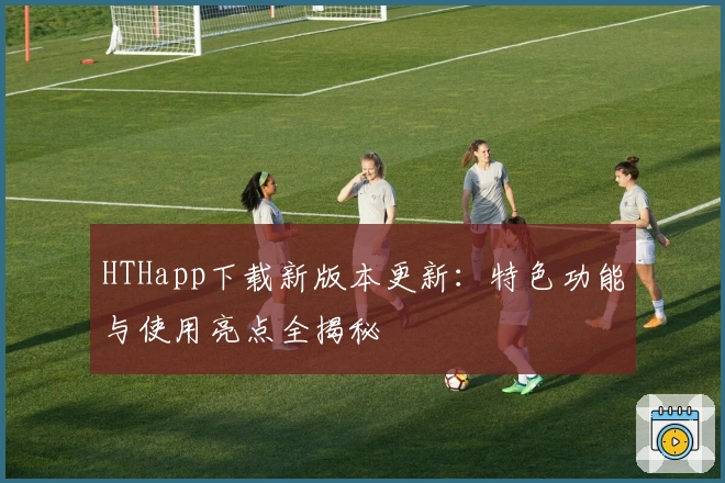 HTHapp下载新版本更新：特色功能与使用亮点全揭秘
