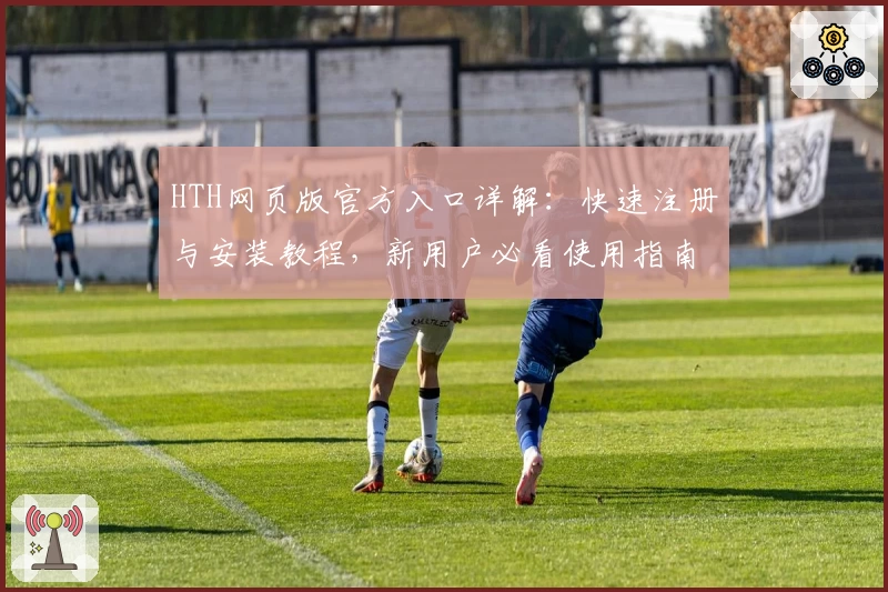 HTH网页版官方入口详解：快速注册与安装教程，新用户必看使用指南