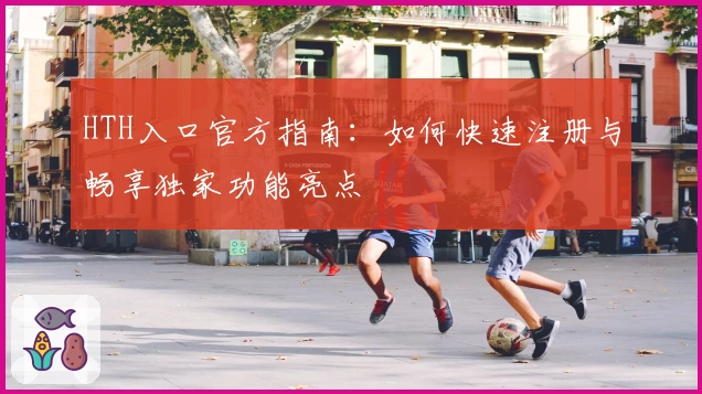 HTH入口官方指南：如何快速注册与畅享独家功能亮点