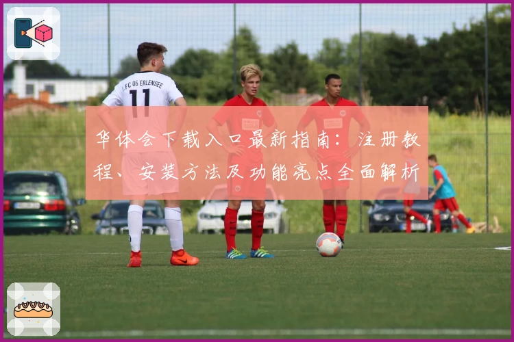 华体会下载入口最新指南：注册教程、安装方法及功能亮点全面解析
