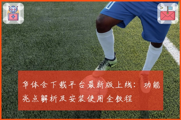 华体会下载平台最新版上线：功能亮点解析及安装使用全教程