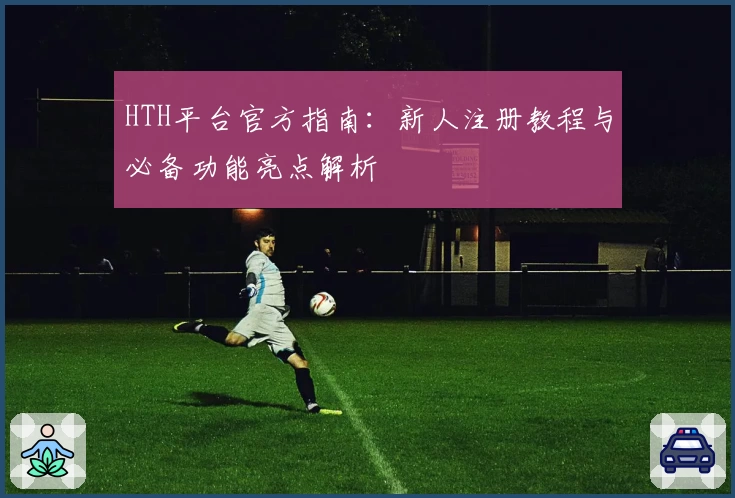 HTH平台官方指南：新人注册教程与必备功能亮点解析