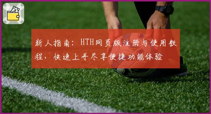新人指南：HTH网页版注册与使用教程，快速上手尽享便捷功能体验