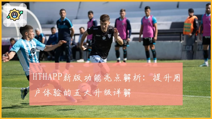 HTHAPP新版功能亮点解析：提升用户体验的五大升级详解