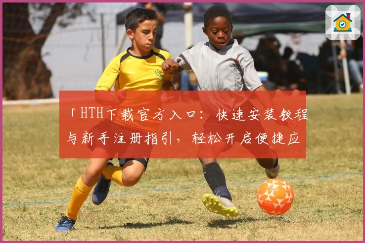 「HTH下载官方入口：快速安装教程与新手注册指引，轻松开启便捷应用体验」